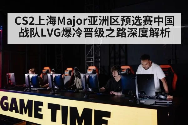 CS2上海Major亚洲区预选赛中国战队LVG爆冷晋级之路深度解析